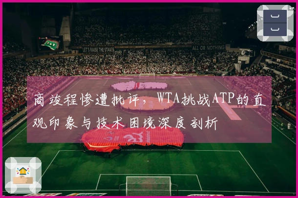商竣程惨遭批评，WTA挑战ATP的直观印象与技术困境深度剖析