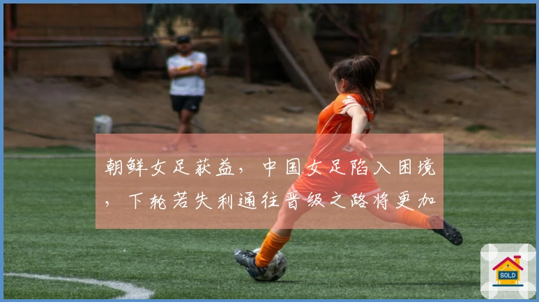 朝鲜女足获益，中国女足陷入困境，下轮若失利通往晋级之路将更加艰难