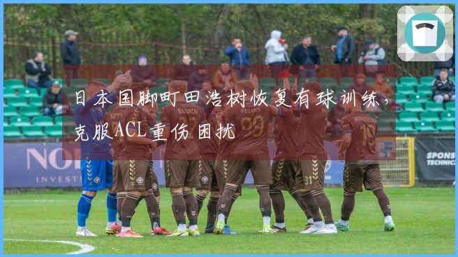 日本国脚町田浩树恢复有球训练，克服ACL重伤困扰