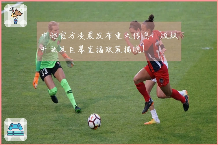 中超官方凌晨发布重大信息，版权开放及巨幕直播政策揭晓！