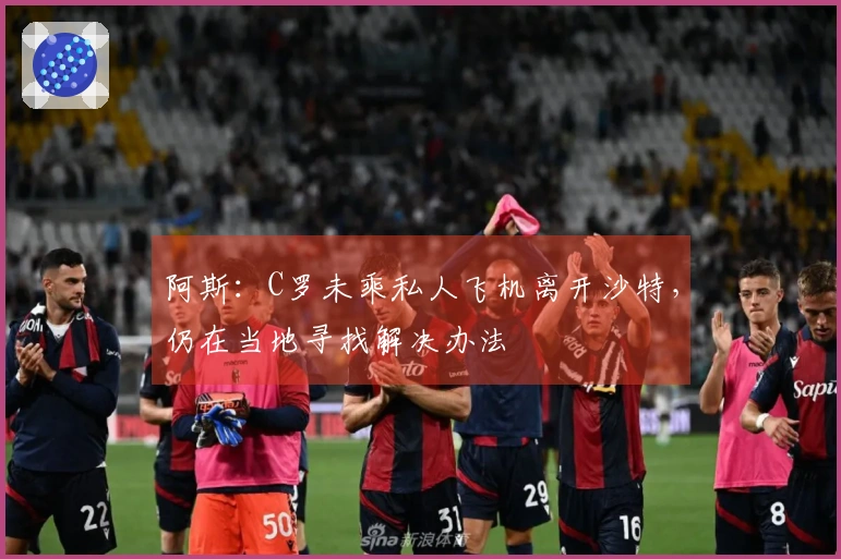 阿斯：C罗未乘私人飞机离开沙特，仍在当地寻找解决办法