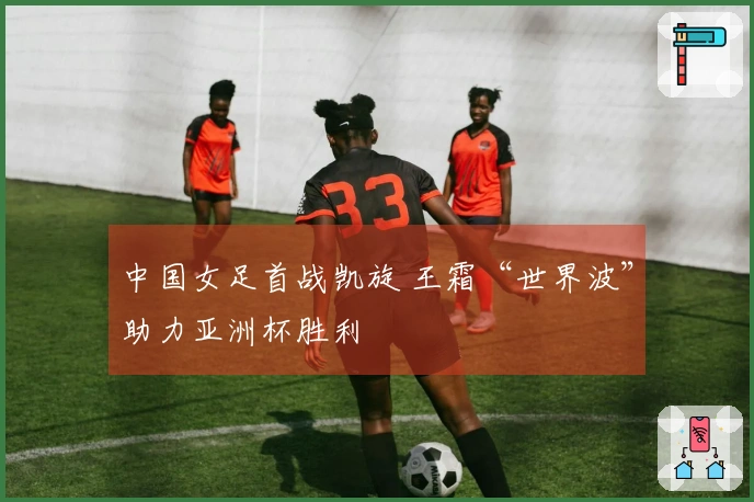 中国女足首战凯旋 王霜“世界波”助力亚洲杯胜利