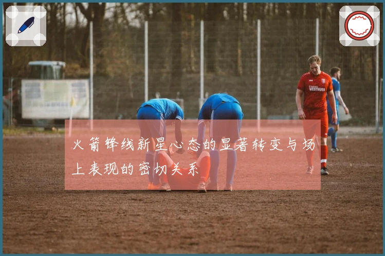 火箭锋线新星心态的显著转变与场上表现的密切关系