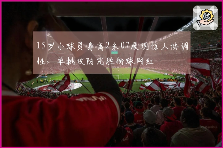 15岁小球员身高2米07展现惊人协调性，单挑攻防完胜街球网红