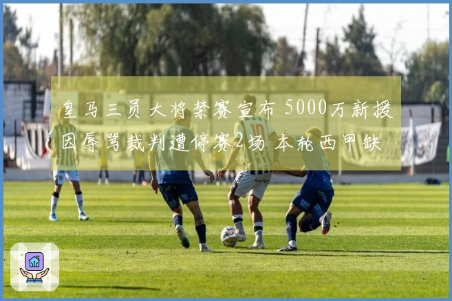 皇马三员大将禁赛宣布 5000万新援因辱骂裁判遭停赛2场 本轮西甲缺阵10人